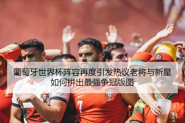 葡萄牙世界杯阵容再度引发热议老将与新星如何拼出最强争冠版图